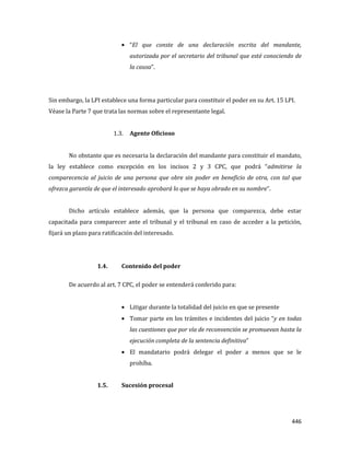 446
“El que conste de una declaración escrita del mandante,
autorizada por el secretario del tribunal que esté conociendo de
la causa”.
Sin embargo, la LPI establece una forma particular para constituir el poder en su Art. 15 LPI.
Véase la Parte 7 que trata las normas sobre el representante legal.
1.3. Agente Oficioso
No obstante que es necesaria la declaración del mandante para constituir el mandato,
la ley establece como excepción en los incisos 2 y 3 CPC, que podrá “admitirse la
comparecencia al juicio de una persona que obre sin poder en beneficio de otra, con tal que
ofrezca garantía de que el interesado aprobará lo que se haya obrado en su nombre”.
Dicho artículo establece además, que la persona que comparezca, debe estar
capacitada para comparecer ante el tribunal y el tribunal en caso de acceder a la petición,
fijará un plazo para ratificación del interesado.
1.4. Contenido del poder
De acuerdo al art. 7 CPC, el poder se entenderá conferido para:
Litigar durante la totalidad del juicio en que se presente
Tomar parte en los trámites e incidentes del juicio “y en todas
las cuestiones que por vía de reconvención se promuevan hasta la
ejecución completa de la sentencia definitiva”
El mandatario podrá delegar el poder a menos que se le
prohíba.
1.5. Sucesión procesal
 