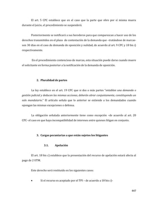 447
El art. 5 CPC establece que en el caso que la parte que obre por sí misma muera
durante el juicio, el procedimiento se suspenderá.
Posteriormente se notificará a sus herederos para que comparezcan a hacer uso de los
derechos transmitidos en el plazo de contestación de la demanda que –tratándose de marcas-
son 30 días en el caso de demanda de oposición y nulidad, de acuerdo al art. 9 CPC y 18 bis i)
respectivamente.
En el procedimiento contencioso de marcas, esta situación puede darse cuando muere
el solicitante en forma posterior a la notificación de la demanda de oposición.
2. Pluralidad de partes
La ley establece en el art. 19 CPC que si dos o más partes “entablan una demanda o
gestión judicial y deducen las mismas acciones, deberán obrar conjuntamente, constituyendo un
solo mandatario.” El artículo señala que lo anterior se extiende a los demandados cuando
opongan las mismas excepciones o defensa.
La obligación señalada anteriormente tiene como excepción –de acuerdo al art. 20
CPC- el caso en que haya incompatibilidad de intereses entre quienes litigan en conjunto.
3. Cargas pecuniarias a que están sujetos los litigantes
3.1. Apelación
El art. 18 bis c) establece que la presentación del recurso de apelación estará afecta al
pago de 2 UTM.
Este derecho será restituido en los siguientes casos:
Si el recurso es aceptado por el TPI – de acuerdo a 18 bis c)-
 