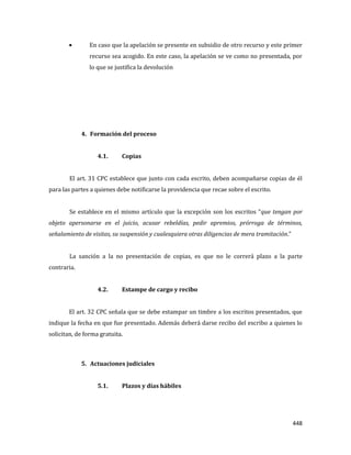 448
En caso que la apelación se presente en subsidio de otro recurso y este primer
recurso sea acogido. En este caso, la apelación se ve como no presentada, por
lo que se justifica la devolución
4. Formación del proceso
4.1. Copias
El art. 31 CPC establece que junto con cada escrito, deben acompañarse copias de él
para las partes a quienes debe notificarse la providencia que recae sobre el escrito.
Se establece en el mismo artículo que la excepción son los escritos “que tengan por
objeto apersonarse en el juicio, acusar rebeldías, pedir apremios, prórroga de términos,
señalamiento de visitas, su suspensión y cualesquiera otras diligencias de mera tramitación.”
La sanción a la no presentación de copias, es que no le correrá plazo a la parte
contraria.
4.2. Estampe de cargo y recibo
El art. 32 CPC señala que se debe estampar un timbre a los escritos presentados, que
indique la fecha en que fue presentado. Además deberá darse recibo del escribo a quienes lo
solicitan, de forma gratuita.
5. Actuaciones judiciales
5.1. Plazos y días hábiles
 