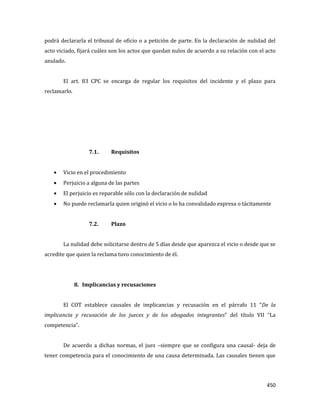 450
podrá declararla el tribunal de oficio o a petición de parte. En la declaración de nulidad del
acto viciado, fijará cuáles son los actos que quedan nulos de acuerdo a su relación con el acto
anulado.
El art. 83 CPC se encarga de regular los requisitos del incidente y el plazo para
reclamarlo.
7.1. Requisitos
Vicio en el procedimiento
Perjuicio a alguna de las partes
El perjuicio es reparable sólo con la declaración de nulidad
No puede reclamarla quien originó el vicio o lo ha convalidado expresa o tácitamente
7.2. Plazo
La nulidad debe solicitarse dentro de 5 días desde que aparezca el vicio o desde que se
acredite que quien la reclama tuvo conocimiento de él.
8. Implicancias y recusaciones
El COT establece causales de implicancias y recusación en el párrafo 11 “De la
implicancia y recusación de los jueces y de los abogados integrantes” del título VII “La
competencia”.
De acuerdo a dichas normas, el juez –siempre que se configura una causal- deja de
tener competencia para el conocimiento de una causa determinada. Las causales tienen que
 