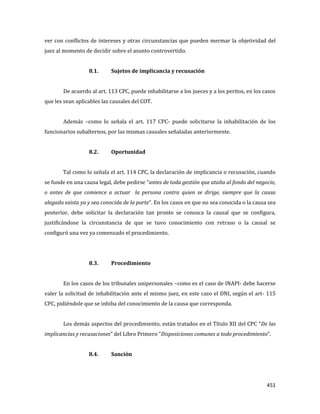 451
ver con conflictos de intereses y otras circunstancias que pueden mermar la objetividad del
juez al momento de decidir sobre el asunto controvertido.
8.1. Sujetos de implicancia y recusación
De acuerdo al art. 113 CPC, puede inhabilitarse a los jueces y a los peritos, en los casos
que les sean aplicables las causales del COT.
Además –como lo señala el art. 117 CPC- puede solicitarse la inhabilitación de los
funcionarios subalternos, por las mismas causales señaladas anteriormente.
8.2. Oportunidad
Tal como lo señala el art. 114 CPC, la declaración de implicancia o recusación, cuando
se funde en una causa legal, debe pedirse “antes de toda gestión que ataña al fondo del negocio,
o antes de que comience a actuar la persona contra quien se dirige, siempre que la causa
alegada exista ya y sea conocida de la parte”. En los casos en que no sea conocida o la causa sea
posterior, debe solicitar la declaración tan pronto se conozca la causal que se configura,
justificándose la circunstancia de que se tuvo conocimiento con retraso o la causal se
configuró una vez ya comenzado el procedimiento.
8.3. Procedimiento
En los casos de los tribunales unipersonales –como es el caso de INAPI- debe hacerse
valer la solicitud de inhabilitación ante el mismo juez, en este caso el DNI, según el art- 115
CPC, pidiéndole que se inhiba del conocimiento de la causa que corresponda.
Los demás aspectos del procedimiento, están tratados en el Título XII del CPC “De las
implicancias y recusaciones” del Libro Primero “Disposiciones comunes a todo procedimiento”.
8.4. Sanción
 