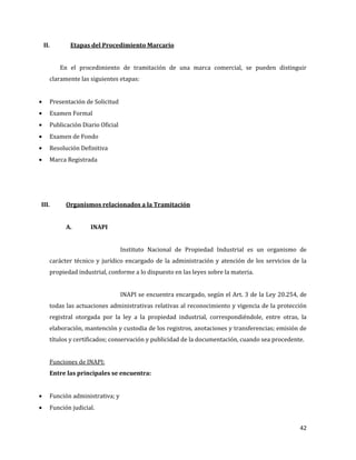 42
II. Etapas del Procedimiento Marcario
En el procedimiento de tramitación de una marca comercial, se pueden distinguir
claramente las siguientes etapas:
Presentación de Solicitud
Examen Formal
Publicación Diario Oficial
Examen de Fondo
Resolución Definitiva
Marca Registrada
III. Organismos relacionados a la Tramitación
A. INAPI
Instituto Nacional de Propiedad Industrial es un organismo de
carácter técnico y jurídico encargado de la administración y atención de los servicios de la
propiedad industrial, conforme a lo dispuesto en las leyes sobre la materia.
INAPI se encuentra encargado, según el Art. 3 de la Ley 20.254, de
todas las actuaciones administrativas relativas al reconocimiento y vigencia de la protección
registral otorgada por la ley a la propiedad industrial, correspondiéndole, entre otras, la
elaboración, mantención y custodia de los registros, anotaciones y transferencias; emisión de
títulos y certificados; conservación y publicidad de la documentación, cuando sea procedente.
Funciones de INAPI:
Entre las principales se encuentra:
Función administrativa; y
Función judicial.
 