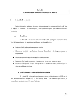 456
Parte 21
Procedimiento de oposición a la solicitud de registro
I. Demanda de oposición
La oposición debe realizarse mediante una demanda presentada ante INAPI, en la cual
se indique la solicitud a la que se opone y los argumentos para que dicha solicitud sea
rechazada.
A. Requisitos
La demanda –en concordancia con el art. 3 CPC, que rige la supletoriedad del
CPC- debe cumplir con los requisitos establecidos en el art. 254 CPC:
Designación del tribunal ante quien se entabla
El nombre, domicilio y profesión u oficio del demandante y de las personas que lo
representen
El nombre, domicilio y profesión y oficio del demandado
La exposición clara de los hechos y fundamentos de derecho en que se apoya
La enunciación precisa y clara, consignada en la conclusión de las peticiones que se
sometan al fallo del tribunal
1. Designación del tribunal ante quien se entabla
El tribunal de primera instancia, en este caso, se identifica con el DNI, por lo
cual la demanda debe ir dirigida a él. En este sentido, el art. 17 LPI establece que el juicio de
oposición se sustancia ante el Director Nacional.
 