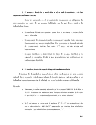 457
2. El nombre, domicilio y profesión u oficio del demandante y de las
personas que lo representen
Como se mencionó, en el procedimiento contencioso, es obligatoria la
representación por parte de un abogado habilitado, por lo que deben incluirse la
individualización de:
Demandante: El cual corresponde a quien tiene el interés en el rechazo de la
marca solicitada.
Representante del demandante en los casos que corresponda: En los casos que
el demandante sea una persona jurídica, debe presentarse la demanda a través
de representante judicial. Ver parte N°7 sobre normas acerca del
representante
Abogado habilitado: Se debe incluir los datos del abogado habilitado y en
especial su domicilio, debido a que, generalmente, las notificaciones se
realizan en ese domicilio.
3. El nombre , domicilio y profesión y oficio del demandado
El nombre del demandado y su profesión u oficio en el caso de ser una persona
natural. No es necesario, en todo caso, señalar el domicilio que por regla general ya se ha
indicado al momento de presentar la solicitud, por lo que bastaría con una remisión a ella.
Ejemplo:
“Vengo en formular oposición a la solicitud de registro N°819.998, de la Marca
‘IPECH’, denominación, solicitada para distinguir distintos servicios de la clase
41, por CEPECH S.A., sociedad individualizada en la misma solicitud.”
“(…) me opongo al registro de la solicitud N° 781.973 correspondiente a la
marca denominativa “PROSTYLE” presentada por Rodrigo José Abuhadba
Abuhadba, cuya individualización consta en autos (…)”
 