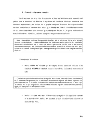 461
3. Casos de registros no vigentes
Puede suceder, por otro lado, la oposición se base en la existencia de una solicitud
previa, que al momento del fallo de la oposición se encuentre denegada mediante una
sentencia ejecutoriada, por lo que no se pueda configurar la causal de irregistrabilidad
relativa. Un ejemplo de esto es el de la marca QUIEN ES QUIEN G&A Nº 770.238 que fue objeto
de una oposición fundada en la solicitud QUIEN ES QUIEN Nº 701.387, la que al momento del
fallo se encontraba rechazada, tal como lo expresa el siguiente considerando:
Otros ejemplo de esto son:
Marca JOMAR Nº 769.849 que fue objeto de una oposición fundada en la
solicitud JURMAR Nº 522.808, el cual se encontraba caducado al momento del
fallo.
Marca CAFE DEL POETA Nº 769.705 que fue objeto de una oposición fundada
en la solicitud DEL POETA Nº 515.828, el cual se encontraba caducado al
momento del fallo.
2.- Que resulta pertinente señalar que el registro Nº 522.808 invocado como fundamento
de la demanda de oposición, no se encuentra actualmente vigente, por haber expirado su
plazo de duración, al no haber sido renovado de conformidad con el artículo 24 de la Ley
Nº 19.039. Por lo que la oposición fundamentada en dicho registro y en el artículo 20 letras
f) y h) de la Ley 19.039 deberá rechazarse.
2.- Que corresponde rechazar la oposición fundada en la infracción de la letra h) del
artículo 20 de la Ley Nº 19.039, toda vez que, con relación a la solicitud 701.387, invocada
como único fundamento de la oposición, resulta pertinente señalar que se encuentra
actualmente denegada por resolución administrativa de fecha 28 de octubre de 2005, por
lo que no se reúnen los requisitos para tener por configurada la causal de irregistrabilidad
invocada.
 