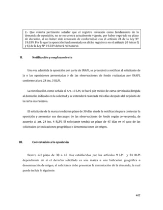 462
II. Notificación y emplazamiento
Una vez admitida la oposición por parte de INAPI, se procederá a notificar al solicitante de
la o las oposiciones presentadas y de las observaciones de fondo realizadas por INAPI,
conforme al art. 24 inc. 3 RLPI.
La notificación, como señala el Art. 13 LPI, se hará por medio de carta certificada dirigida
al domicilio indicado en la solicitud y se entenderá realizada tres días después del depósito de
la carta en el correo.
El solicitante de la marca tendrá un plazo de 30 días desde la notificación para contestar la
oposición y presentar sus descargos de las observaciones de fondo según corresponda, de
acuerdo al art. 24 inc. 4 RLPI. El solicitante tendrá un plazo de 45 días en el caso de las
solicitudes de indicaciones geográficas o denominaciones de origen.
III. Contestación a la oposición
Dentro del plazo de 30 o 45 días establecidos por los artículos 9 LPI y 24 RLPI
dependiendo de si el derecho solicitado es una marca o una Indicación geográfica o
denominación de origen, el solicitante debe presentar la contestación de la demanda, la cual
puede incluir lo siguiente:
2.- Que resulta pertinente señalar que el registro invocado como fundamento de la
demanda de oposición, no se encuentra actualmente vigente, por haber expirado su plazo
de duración, al no haber sido renovado de conformidad con el artículo 24 de la Ley Nº
19.039. Por lo que la oposición fundamentada en dicho registro y en el artículo 20 letras f)
y h) de la Ley Nº 19.039 deberá rechazarse.
 