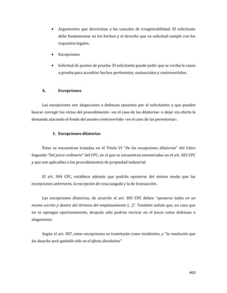463
Argumentos que desvirtúan a las causales de irregistrabilidad: El solicitante
debe fundamentar en los hechos y el derecho que su solicitud cumple con los
requisitos legales.
Excepciones
Solicitud de puntos de prueba: El solicitante puede pedir que se reciba la causa
a prueba para acreditar hechos pertinentes, sustanciales y controvertidos.
A. Excepciones
Las excepciones son alegaciones o defensas opuestas por el solicitantes y que pueden
buscar corregir los vicios del procedimiento –en el caso de las dilatorias- o dejar sin efecto la
demanda atacando el fondo del asunto controvertido –en el caso de las perentorias-.
1. Excepciones dilatorias
Éstas se encuentran tratadas en el Título VI “De las excepciones dilatorias” del Libro
Segundo “Del juicio ordinario” del CPC, en el que se encuentran enumeradas en el art. 303 CPC
y que son aplicables a los procedimientos de propiedad industrial.
El art. 304 CPC, establece además que podrán oponerse del mismo modo que las
excepciones anteriores, la excepción de cosa juzgada y la de transacción.
Las excepciones dilatorias, de acuerdo al art. 305 CPC deben “oponerse todas en un
mismo escrito y dentro del término del emplazamiento (…)”. También señala que, en caso que
no se opongan oportunamente, después sólo podrán invocar en el juicio como defensas o
alegaciones.
Según el art. 307, estas excepciones se tramitarán como incidentes, y “la resolución que
las deseche será apelable sólo en el efecto devolutivo”
 