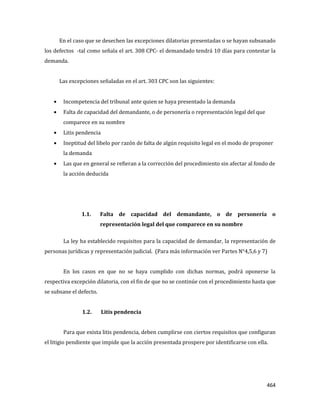 464
En el caso que se desechen las excepciones dilatorias presentadas o se hayan subsanado
los defectos -tal como señala el art. 308 CPC- el demandado tendrá 10 días para contestar la
demanda.
Las excepciones señaladas en el art. 303 CPC son las siguientes:
Incompetencia del tribunal ante quien se haya presentado la demanda
Falta de capacidad del demandante, o de personería o representación legal del que
comparece en su nombre
Litis pendencia
Ineptitud del libelo por razón de falta de algún requisito legal en el modo de proponer
la demanda
Las que en general se refieran a la corrección del procedimiento sin afectar al fondo de
la acción deducida
1.1. Falta de capacidad del demandante, o de personería o
representación legal del que comparece en su nombre
La ley ha establecido requisitos para la capacidad de demandar, la representación de
personas jurídicas y representación judicial. (Para más información ver Partes N°4,5,6 y 7)
En los casos en que no se haya cumplido con dichas normas, podrá oponerse la
respectiva excepción dilatoria, con el fin de que no se continúe con el procedimiento hasta que
se subsane el defecto.
1.2. Litis pendencia
Para que exista litis pendencia, deben cumplirse con ciertos requisitos que configuran
el litigio pendiente que impide que la acción presentada prospere por identificarse con ella.
 