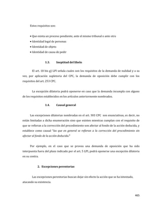 465
Estos requisitos son:
Que exista un proceso pendiente, ante el mismo tribunal o ante otro
Identidad legal de personas
Identidad de objeto
Identidad de causa de pedir
1.3. Ineptitud del libelo
El art. 18 bis g) LPI señala cuales son los requisitos de la demanda de nulidad y a su
vez, por aplicación supletoria del CPC, la demanda de oposición debe cumplir con los
requisitos del art. 253 CPC.
La excepción dilatoria podrá oponerse en caso que la demanda incumpla con alguno
de los requisitos establecidos en los artículos anteriormente nombrados.
1.4. Causal general
Las excepciones dilatorias nombradas en el art. 303 CPC son enunciativas, es decir, no
están limitadas a dicha enumeración sino que existen mientras cumplan con el requisito de
que se refieran a la corrección del procedimiento son afectar al fondo de la acción deducida, y
establece como causal “las que en general se refieran a la corrección del procedimiento sin
afectar al fondo de la acción deducida.”
Por ejemplo, en el caso que se provea una demanda de oposición que ha sido
interpuesta fuera del plazo indicado por el art. 5 LPI, podrá oponerse una excepción dilatoria
en su contra.
2. Excepciones perentorias
Las excepciones perentorias buscan dejar sin efecto la acción que se ha intentado,
atacando su existencia.
 