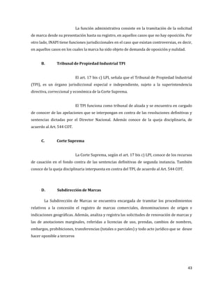 43
La función administrativa consiste en la tramitación de la solicitud
de marca desde su presentación hasta su registro, en aquellos casos que no hay oposición. Por
otro lado, INAPI tiene funciones jurisdiccionales en el caso que existan controversias, es decir,
en aquellos casos en los cuales la marca ha sido objeto de demanda de oposición y nulidad.
B. Tribunal de Propiedad Industrial TPI
El art. 17 bis c) LPI, señala que el Tribunal de Propiedad Industrial
(TPI), es un órgano jurisdiccional especial e independiente, sujeto a la superintendencia
directiva, correccional y económica de la Corte Suprema.
El TPI funciona como tribunal de alzada y se encuentra en cargado
de conocer de las apelaciones que se interpongan en contra de las resoluciones definitivas y
sentencias dictadas por el Director Nacional. Además conoce de la queja disciplinaria, de
acuerdo al Art. 544 COT.
C. Corte Suprema
La Corte Suprema, según el art. 17 bis c) LPI, conoce de los recursos
de casación en el fondo contra de las sentencias definitivas de segunda instancia. También
conoce de la queja disciplinaria interpuesta en contra del TPI, de acuerdo al Art. 544 COT.
D. Subdirección de Marcas
La Subdirección de Marcas se encuentra encargada de tramitar los procedimientos
relativos a la concesión el registro de marcas comerciales, denominaciones de origen e
indicaciones geográficas. Además, analiza y registra las solicitudes de renovación de marcas y
las de anotaciones marginales, referidas a licencias de uso, prendas, cambios de nombres,
embargos, prohibiciones, transferencias (totales o parciales) y todo acto jurídico que se desee
hacer oponible a terceros
 