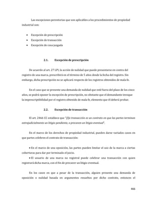 466
Las excepciones perentorias que son aplicables a los procedimientos de propiedad
industrial son:
Excepción de prescripción
Excepción de transacción
Excepción de cosa juzgada
2.1. Excepción de prescripción
De acuerdo al art. 27 LPI, la acción de nulidad que puede presentarse en contra del
registro de una marca, prescribirá en el término de 5 años desde la fecha del registro. Sin
embargo, dicha prescripción no se aplicará respecto de los registros obtenidos de mala fe.
En el caso que se presente una demanda de nulidad que esté fuera del plazo de los cinco
años, se podrá oponer la excepción de prescripción, no obstante que el demandante invoque
la imprescriptibilidad por el registro obtenido de mala fe, elemento que él deberá probar.
2.2. Excepción de transacción
El art. 2466 CC establece que “[l]a transacción es un contrato en que las partes terminan
extrajudicialmente un litigio pendiente, o precaven un litigio eventual”.
En el marco de los derechos de propiedad industrial, pueden darse variados casos en
que partes celebren el contrato de transacción:
En el marco de una oposición, las partes pueden limitar el uso de la marca a ciertas
coberturas para dar por terminado el juicio.
El usuario de una marca no registral puede celebrar una transacción con quien
registrará dicha marca, con el fin de precaver un litigio eventual.
En los casos en que a pesar de la transacción, alguien presente una demanda de
oposición o nulidad basada en argumentos resueltos por dicho contrato, entonces el
 