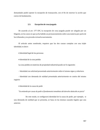 467
demandado podrá oponer la excepción de transacción, con el fin de enervar la acción que
carece de fundamento.
2.3. Excepción de cosa juzgada
De acuerdo al art. 177 CPC, la excepción de cosa juzgada puede ser alegada por un
litigante, en los casos en que ya ha habido un pronunciamiento sobre una materia por parte de
los tribunales y no proceda revisarla nuevamente.
El artículo antes nombrado, requiere que las dos causas cumplan con una triple
identidad, es decir:
Identidad legal de las personas
Identidad de la cosa pedida
La cosa pedida en materias de propiedad industrial puede ser lo siguiente:
- Identidad con solicitud presentada anteriormente sobre el mismo signo y cobertura
- Identidad con demanda de nulidad presentada anteriormente en contra del mismo
registro
Identidad de la causa de pedir
“Se entiende por causa de pedir el fundamento inmediato del derecho deducido en juicio”
De este modo, se configurará identidad de la causa de pedir, por ejemplo, si
una demanda de nulidad que se presenta, se basa en las mismas causales legales que una
anterior.
 