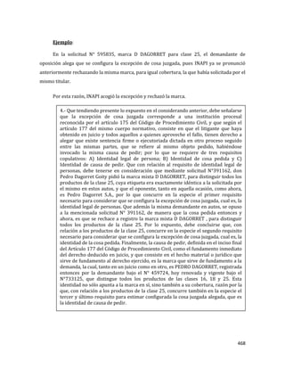 468
Ejemplo:
En la solicitud N° 595835, marca D DAGORRET para clase 25, el demandante de
oposición alega que se configura la excepción de cosa juzgada, pues INAPI ya se pronunció
anteriormente rechazando la misma marca, para igual cobertura, la que había solicitada por el
mismo titular.
Por esta razón, INAPI acogió la excepción y rechazó la marca.
4.- Que tendiendo presente lo expuesto en el considerando anterior, debe señalarse
que la excepción de cosa juzgada corresponde a una institución procesal
reconocida por el artículo 175 del Código de Procedimiento Civil, y que según el
artículo 177 del mismo cuerpo normativo, consiste en que el litigante que haya
obtenido en juicio y todos aquellos a quienes aproveche el fallo, tienen derecho a
alegar que existe sentencia firme o ejecutoriada dictada en otro proceso seguido
entre las mismas partes, que se refiere al mismo objeto pedido, habiéndose
invocado la misma causa de pedir; por lo que se requiere de tres requisitos
copulativos: A) Identidad legal de persona; B) Identidad de cosa pedida y C)
Identidad de causa de pedir. Que con relación al requisito de identidad legal de
personas, debe tenerse en consideración que mediante solicitud N°391162, don
Pedro Dagorret Goity pidió la marca mixta D DAGORRET, para distinguir todos los
productos de la clase 25, cuya etiqueta era exactamente idéntica a la solicitada por
el mismo en estos autos, y que el oponente, tanto en aquella ocasión, como ahora,
es Pedro Dagorret S.A., por lo que concurre en la especie el primer requisito
necesario para considerar que se configura la excepción de cosa juzgada, cual es, la
identidad legal de personas. Que además la misma demandante en autos, se opuso
a la mencionada solicitud N° 391162, de manera que la cosa pedida entonces y
ahora, es que se rechace a registro la marca mixta D DAGORRET , para distinguir
todos los productos de la clase 25. Por lo expuesto, debe concluirse que, con
relación a los productos de la clase 25, concurre en la especie el segundo requisito
necesario para considerar que se configura la excepción de cosa juzgada, cual es, la
identidad de la cosa pedida. Finalmente, la causa de pedir, definida en el inciso final
del Artículo 177 del Código de Procedimiento Civil, como el fundamento inmediato
del derecho deducido en juicio, y que consiste en el hecho material o jurídico que
sirve de fundamento al derecho ejercido, es la marca que sirve de fundamento a la
demanda, la cual, tanto en un juicio como en otro, es PEDRO DAGORRET, registrada
entonces por la demandante bajo el N° 459724, hoy renovada y vigente bajo el
N°733125, que distingue todos los productos de las clases 16, 18 y 25. Esta
identidad no sólo apunta a la marca en sí, sino también a su cobertura, razón por la
que, con relación a los productos de la clase 25, concurre también en la especie el
tercer y último requisito para estimar configurada la cosa juzgada alegada, que es
la identidad de causa de pedir.
 