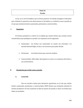 469
Parte 22
Prueba
La ley, en su art.10 establece que en forma posterior al traslado otorgado al solicitante
para contestar la oposición y las observaciones si las hubiere, se recibirá la causa a prueba en
el caso que existiesen hechos sustanciales, pertinentes y controvertidos.
I. Requisitos
El término probatorio se abrirá en la medida que existan hechos que revistan ciertas
características que justifiquen su prueba. Los requisitos son los siguientes:
Sustanciales: Los hechos son sustanciales en cuanto son esenciales a la
decisión final del litigio. Es decir, son necesario para poder decidir.
Pertinentes: Los hechos tienen que concernir al pleito.
Controvertidos: Debe haber discrepancia en torno a la existencia del hecho o
sus características.
II. Resolución que recibe causa a prueba
A. Contenido
Una vez vencido el plazo para interponer oposiciones, en el caso que existan
hechos sustanciales, pertinentes y controvertidos, INAPI dictara una resolución abriendo el
término probatorio. En esta resolución se fijan los puntos de prueba, es decir, los hechos que
deben ser probados.
 