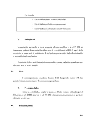 470
Por ejemplo:
B. Impugnación
La resolución que recibe la causa a prueba, tal como establece el art. 319 CPC, es
impugnable mediante la presentación del recurso de reposición ante el DNI. A través de la
reposición se puede pedir la modificación de los hechos controvertidos fijados, la eliminación
o agregación de algunos hechos.
En subsidio de la reposición puede intentarse el recurso de apelación, para el caso que
el primer recurso no sea acogido.
III. Plazo
El término probatorio tendrá una duración de 30 días para las marcas y 45 días
para las Indicaciones de origen y denominaciones geográficas.
A. Prórroga del plazo
Existe la posibilidad de ampliar el plazo por 30 días en casos calificados por el
DNI, según el art. 10 LPI. A su vez, el art. 321 CPC, establece dos circunstancias en que debe
otorgarse la prórroga:
IV. Medios de prueba
Efectividad de poseer la marca notoriedad
Efectividad de confusión entre dos marcas
Efectividad de mala fe en el solicitante de marcas
 