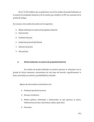 471
El art. 12 LPI establece que se podrá hacer uso de los medios de prueba habituales en
la materia de propiedad industrial y de los medios que establece el CPC con exclusión de la
prueba de testigos.
En resumen, estos medios de prueba son los siguientes:
Medios habituales en materia de propiedad industrial
Instrumentos
Confesión de parte
Inspección personal del tribunal
Informes de peritos
Presunciones
A. Medios habituales en materia de propiedad industrial
Los medios de prueba habituales en materia marcaria se relacionan con la
prueba de ciertos elementos característicos de esta rama del derecho, específicamente: la
fama, notoriedad, uso anterior y probabilidad de confusión.
Algunos de estos medios característicos son:
Productos que llevan la marca
Envases, envoltorios
Medios gráficos, multimedia o audiovisuales en que aparezca la marca:
Publicaciones escritas o electrónicas, videos, spots, fotos
Encuestas:
 