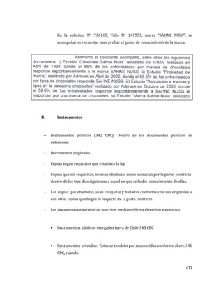 472
En la solicitud N° 736165, Fallo N° 147553, marca “SAHNE NUSS”, se
acompañaron encuestas para probar el grado de conocimiento de la marca.
B. Instrumentos
Instrumentos públicos (342 CPC): Dentro de los documentos públicos se
entienden:
- Documentos originales
- Copias según requisitos que establece la ley
- Copias que sin requisitos, no sean objetadas como inexactas por la parte contraria
dentro de los tres días siguientes a aquel en que se le dio conocimiento de ellas.
- Las copias que objetadas, sean cotejadas y halladas conforme con sus originales o
con otras copias que hagan fe respecto de la parte contraria
- Los documentos electrónicos suscritos mediante firma electrónica avanzada
Instrumentos públicos otorgados fuera de Chile 345 CPC
Instrumentos privados: Estos se tendrán por reconocidos conforme al art. 346
CPC, cuando:
 