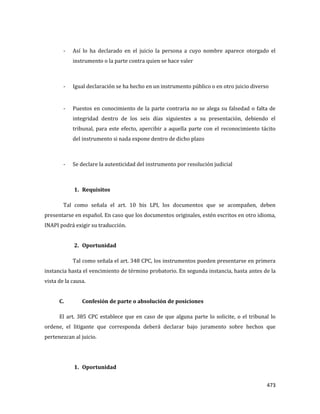 473
- Así lo ha declarado en el juicio la persona a cuyo nombre aparece otorgado el
instrumento o la parte contra quien se hace valer
- Igual declaración se ha hecho en un instrumento público o en otro juicio diverso
- Puestos en conocimiento de la parte contraria no se alega su falsedad o falta de
integridad dentro de los seis días siguientes a su presentación, debiendo el
tribunal, para este efecto, apercibir a aquella parte con el reconocimiento tácito
del instrumento si nada expone dentro de dicho plazo
- Se declare la autenticidad del instrumento por resolución judicial
1. Requisitos
Tal como señala el art. 10 bis LPI, los documentos que se acompañen, deben
presentarse en español. En caso que los documentos originales, estén escritos en otro idioma,
INAPI podrá exigir su traducción.
2. Oportunidad
Tal como señala el art. 348 CPC, los instrumentos pueden presentarse en primera
instancia hasta el vencimiento de término probatorio. En segunda instancia, hasta antes de la
vista de la causa.
C. Confesión de parte o absolución de posiciones
El art. 385 CPC establece que en caso de que alguna parte lo solicite, o el tribunal lo
ordene, el litigante que corresponda deberá declarar bajo juramento sobre hechos que
pertenezcan al juicio.
1. Oportunidad
 