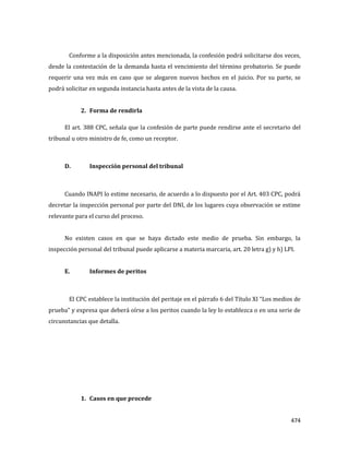 474
Conforme a la disposición antes mencionada, la confesión podrá solicitarse dos veces,
desde la contestación de la demanda hasta el vencimiento del término probatorio. Se puede
requerir una vez más en caso que se alegaren nuevos hechos en el juicio. Por su parte, se
podrá solicitar en segunda instancia hasta antes de la vista de la causa.
2. Forma de rendirla
El art. 388 CPC, señala que la confesión de parte puede rendirse ante el secretario del
tribunal u otro ministro de fe, como un receptor.
D. Inspección personal del tribunal
Cuando INAPI lo estime necesario, de acuerdo a lo dispuesto por el Art. 403 CPC, podrá
decretar la inspección personal por parte del DNI, de los lugares cuya observación se estime
relevante para el curso del proceso.
No existen casos en que se haya dictado este medio de prueba. Sin embargo, la
inspección personal del tribunal puede aplicarse a materia marcaria, art. 20 letra g) y h) LPI.
E. Informes de peritos
El CPC establece la institución del peritaje en el párrafo 6 del Título XI “Los medios de
prueba” y expresa que deberá oírse a los peritos cuando la ley lo establezca o en una serie de
circunstancias que detalla.
1. Casos en que procede
 