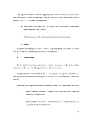 475
En el procedimiento de patentes, el peritaje es un elemento de esencial que siempre
debe realizarse, no así en el procedimiento marcario donde sólo puede realizarse, tal como lo
establece el art. 411 CPC en los siguientes casos:
Sobre puntos de hecho para cuya apreciación se necesiten conocimientos
especiales sobre alguna ciencia.
Sobre puntos de derecho referentes a alguna legislación extranjera
2. Gastos
Los gastos que implique el peritaje serán de cargo de la parte que los haya solicitado,
salvo que el tribunal lo estime necesario para el procedimiento.
F. Presunciones
Las presunciones son razonamientos que permiten alcanzar un hecho desconocido, a
partir de un hecho que se vincula lógicamente con él y que se conoce.
Las presunciones, como señala el art. 1712 CC, pueden ser legales o judiciales. Las
últimas pueden utilizarse como medio de prueba para resolver un procedimiento contencioso
marcario.
Se establece que las presunciones judiciales deben cumplir con los siguientes requisitos:
Graves: Debe ser manifiesta y tener un nexo causal claro entre los hechos
conocidos y desconocidos
Precisas: Debe ser exacta en cuanto al resultado y al razonamiento, sin
dejar espacio a la indeterminación
 