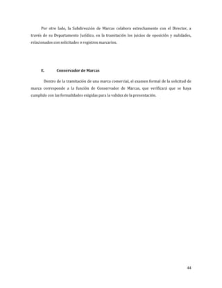 44
Por otro lado, la Subdirección de Marcas colabora estrechamente con el Director, a
través de su Departamento Jurídico, en la tramitación los juicios de oposición y nulidades,
relacionados con solicitudes o registros marcarios.
E. Conservador de Marcas
Dentro de la tramitación de una marca comercial, el examen formal de la solicitud de
marca corresponde a la función de Conservador de Marcas, que verificará que se haya
cumplido con las formalidades exigidas para la validez de la presentación.
 