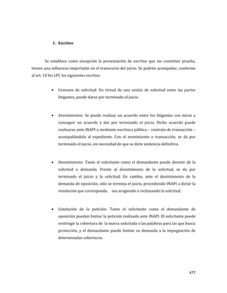 477
1. Escritos
Se establece como excepción la presentación de escritos que sin constituir prueba,
tienen una influencia importante en el transcurso del juicio. Se podrán acompañar, conforme
al art. 10 bis LPI, los siguientes escritos:
Cesiones de solicitud: En virtud de una cesión de solicitud entre las partes
litigantes, puede darse por terminado el juicio
Avenimientos: Se puede realizar un acuerdo entre los litigantes con miras a
conseguir un acuerdo y dar por terminado el juicio. Dicho acuerdo puede
realizarse ante INAPI o mediante escritura pública – contrato de transacción –
acompañándola al expediente. Con el avenimiento o transacción, se da por
terminado el juicio, sin necesidad de que se dicte sentencia definitiva.
Desistimiento: Tanto el solicitante como el demandante puede desistir de la
solicitud o demanda. Frente al desistimiento de la solicitud, se da por
terminado el juicio y la solicitud. En cambio, ante el desistimiento de la
demanda de oposición, sólo se termina el juicio, procediendo INAPI a dictar la
resolución que corresponda, sea acogiendo o rechazando la solicitud.
Limitación de la petición: Tanto el solicitante como el demandante de
oposición pueden limitar la petición realizada ante INAPI. El solicitante puede
restringir la cobertura de la marca solicitada o las palabras para las que busca
protección, y el demandante puede limitar su demanda a la impugnación de
determinadas coberturas.
 