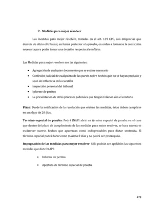 478
2. Medidas para mejor resolver
Las medidas para mejor resolver, tratadas en el art. 159 CPC, son diligencias que
decreta de oficio el tribunal, en forma posterior a la prueba, en orden a formarse la convicción
necesaria para poder tomar una decisión respecto al conflicto.
Las Medidas para mejor resolver son las siguientes:
Agregación de cualquier documento que se estime necesario
Confesión judicial de cualquiera de las partes sobre hechos que no se hayan probado y
sean de influencia en la cuestión
Inspección personal del tribunal
Informe de peritos
La presentación de otros procesos judiciales que tengan relación con el conflicto
Plazo: Desde la notificación de la resolución que ordene las medidas, éstas deben cumplirse
en un plazo de 20 días.
Termino especial de prueba: Podrá INAPI abrir un término especial de prueba en el caso
que dentro del plazo de cumplimiento de las medidas para mejor resolver, se hace necesario
esclarecer nuevos hechos que aparezcan como indispensables para dictar sentencia. El
término especial podrá durar como máximo 8 días y no podrá ser prorrogado.
Impugnación de las medidas para mejor resolver: Sólo podrán ser apelables las siguientes
medidas que dicte INAPI:
Informe de peritos
Apertura de término especial de prueba
 