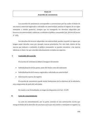 479
Parte 23
Acuerdos de coexistencia
Los acuerdos de coexistencia corresponden a convenciones por las cuales el titular de
una marca comercial registrada o solicitada con anterioridad, autoriza el registro de un signo
semejante o similar posterior, siempre que no transgreda los derechos adquiridos por
terceros con anterioridad o induzcan a confusión al público consumidor (art. 20 letra h) inciso
3° LPI).
Los derechos de terceros adquiridos con anterioridad, pueden consistir en signos que
tengan mejor derecho como por ejemplo, marcas prioritarias. Por otro lado, dentro de las
marcas que inducen a confusión al público consumidor se pueden encontrar a las marcas
idénticas, es decir, las que coinciden absolutamente en todos sus aspectos.
I. Contenido del acuerdo
El acuerdo de coexistencia deberá consignar claramente:
Individualización de las partes, tanto del titular como del solicitante
Individualización de la marca registrada o solicitada con anterioridad
Autorización expresa de registro
El acuerdo de coexistencia puede incluir limitaciones de la cobertura de la solicitud u
otro compromiso de parte del solicitante.
En cuanto a sus formalidades, se exigen las dispuestas en el art. 14 LPI.
II. Carta de consentimiento
La carta de consentimiento, por su parte, consiste en una autorización escrita que
otorga el titular de los derechos de una marca para que otra similar o semejante se registre. La
 