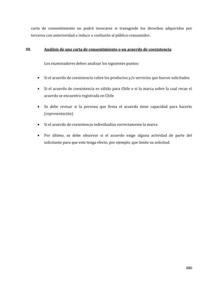 480
carta de consentimiento no podrá invocarse si transgrede los derechos adquiridos por
terceros con anterioridad o induce a confusión al público consumidor.
III. Análisis de una carta de consentimiento o un acuerdo de coexistencia
Los examinadores deben analizar los siguientes puntos:
Si el acuerdo de coexistencia cubre los productos y/o servicios que fueron solicitados
Si el acuerdo de coexistencia es válido para Chile o si la marca sobre la cual recae el
acuerdo se encuentra registrada en Chile
Se debe revisar si la persona que firma el acuerdo tiene capacidad para hacerlo
(representación)
Si el acuerdo de coexistencia individualiza correctamente la marca
Por último, se debe observar si el acuerdo exige alguna actividad de parte del
solicitante para que este tenga efecto, por ejemplo; que limite su solicitud.
 
