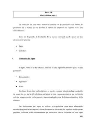 481
Parte 24
Limitación de marca
La limitación de una marca comercial consiste en la restricción del ámbito de
protección de la marca, ya sea durante el trámite de obtención de registro o una vez
concedido éste.
Como se desprende, la limitación de la marca comercial puede recaer en dos
elementos de la marca:
Signo
Cobertura
I. Limitación del signo
El signo, como ya se ha señalado, consiste en una expresión distintiva que a su vez
puede ser:
Denominativo
Figurativo
Mixto
En el caso de un signo las limitaciones se pueden expresar a través de la presentación
de un escrito por parte del solicitante, en la cual se deja expresa constancia que no intenta
solicitar una protección exclusiva sobre determinado elemento de la denominación o de la
etiqueta.
Las limitaciones del signo se utilizan principalmente para dejar claramente
establecido que no se busca protección de elementos no distintivos del signo. En el caso que se
pretenda excluir de protección elementos que induzcan a error o confusión con otro signo
 