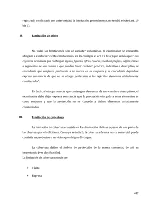 482
registrado o solicitado con anterioridad, la limitación, generalmente, no tendrá efecto (art. 19
bis d).
II. Limitación de oficio
No todas las limitaciones son de carácter voluntarias. El examinador se encuentra
obligado a establecer ciertas limitaciones, así lo consigna el art. 19 bis c) que señala que: “Los
registros de marcas que contengan signos, figuras, cifras, colores, vocablos prefijos, sufijos, raíces
o segmentos de uso común o que puedan tener carácter genérico, indicativo o descriptivo, se
entenderán que confieren protección a la marca en su conjunto y se concederán dejándose
expresa constancia de que no se otorga protección a los referidos elementos aisladamente
considerados”.
Es decir, al otorgar marcas que contengan elementos de uso común o descriptivos, el
examinador debe dejar expresa constancia que la protección otorgada a estos elementos es
como conjunto y que la protección no se concede a dichos elementos aisladamente
considerados.
III. Limitación de cobertura
La limitación de cobertura consiste en la eliminación tácita o expresa de una parte de
la cobertura por el solicitante. Como ya se indicó, la cobertura de una marca comercial puede
consistir en productos o servicios que el signo distingue.
La cobertura define el ámbito de protección de la marca comercial, de ahí su
importancia (ver clasificación).
La limitación de cobertura puede ser:
Tácita
Expresa
 