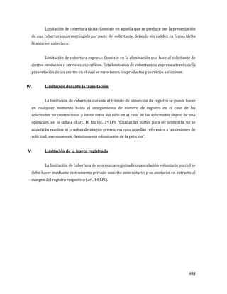 483
Limitación de cobertura tácita: Consiste en aquella que se produce por la presentación
de una cobertura más restringida por parte del solicitante, dejando sin validez en forma tácita
la anterior cobertura.
Limitación de cobertura expresa: Consiste en la eliminación que hace el solicitante de
ciertos productos o servicios específicos. Esta limitación de cobertura se expresa a través de la
presentación de un escrito en el cual se mencionen los productos y servicios a eliminar.
IV. Limitación durante la tramitación
La limitación de cobertura durante el trámite de obtención de registro se puede hacer
en cualquier momento hasta el otorgamiento de número de registro en el caso de las
solicitudes no contenciosas y hasta antes del fallo en el caso de las solicitudes objeto de una
oposición, así lo señala el art. 10 bis inc. 2º LPI: “Citadas las partes para oír sentencia, no se
admitirán escritos ni pruebas de ningún género, excepto aquellas referentes a las cesiones de
solicitud, avenimientos, desistimiento o limitación de la petición”.
V. Limitación de la marca registrada
La limitación de cobertura de una marca registrada o cancelación voluntaria parcial se
debe hacer mediante instrumento privado suscrito ante notario y se anotarán en extracto al
margen del registro respectivo (art. 14 LPI).
 