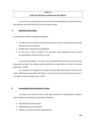 484
Parte 25
Cesión de solicitud y transferencia del registro
La cesión de una solicitud consiste en el cambio de titularidad de la solicitud de marca
comercial por parte del titular de la misma a cualquier titulo.
I. Requisitos de la cesión
La cesión debe cumplir los siguientes requisitos:
Se debe hacer por instrumento privado suscrito ante notario, sin desmedro que pueda
hacerse por escritura pública
Se debe dejar constancia en el expediente
En caso que el acto se realice en el extranjero, debe legalizarse ante el cónsul
correspondiente, de acuerdo al Art. 15 LPI.
La cesión debe cumplir, a lo menos, con la formalidad de suscribirse ante notario en
instrumento privado. Sin embargo, podrá suscribirse de igual forma a través de escritura
pública (art. 14 LPI).
La constancia en el expediente se cumple acompañando materialmente el contrato de
cesión, debidamente autorizado ante Notario, o copia de la misma autorizada ante notario, el
cual exprese esta circunstancia (art. 14 LPI).
II. Formalidades del documento de cesión
La cesión es un hecho del cual se debe dejar constancia en el expediente y requiere
que se analicen especialmente los siguientes elementos:
Individualización de las partes
Individualización de la solicitud
Poderes si se actúa a través de representante
 