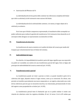 485
Autorización del Ministro de Fe
La individualización de las partes debe contener las referencias completas del titular
que cede su solicitud y la del cesionario como sucesor del titular.
La individualización de la solicitud debe contener, a lo menos, el signo objeto de la
solicitud y su número.
En el caso que el titular comparezca representado, el mandatario debe acompañar un
poder suficiente para realizar la gestión de transferencia. Si el cesionario tiene domicilio en el
extranjero debe designar un representante con domicilio en Chile.
III. Transferencia de derechos
La transferencia de marca consiste en el cambio de titular de la marca por medio del
traspaso que voluntariamente hace el titular de la misma.
IV. Indivisibilidad del signo
En relación a la imposibilidad de transferir parte del signo significa que una expresión
no podrá ser escindida con motivo de una transferencia parcial del signo. Esto es lógica del
principio de indivisibilidad de la marca comercial (art. 14 LPI).
V. Transferencia total o parcial
La transferencia puede ser total o parcial, es decir, se puede transferir parte de la
cobertura del signo, dejando intacto el signo mismo, como ya se mencionó. En efecto, esto
permite se transfiera parcialmente una marca amparada en un registro, abarcando una o más
de las coberturas para las que se encuentra inscrita y no relacionada, permaneciendo el resto
del registro como propiedad de su titular (art. 14 LPI).
La transferencia parcial tiene la limitación que no se podrá realizar si existe una
relación de cobertura entre los registros divididos. El art. 14 inciso 2 de la LPI señala que
 