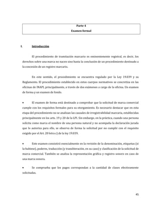 45
Parte 4
Examen formal
I. Introducción
El procedimiento de tramitación marcario es eminentemente registral, es decir, los
derechos sobre una marca no nacen sino hasta la conclusión de un procedimiento destinado a
la concesión de un registro marcario.
En este sentido, el procedimiento se encuentra regulado por la Ley 19.039 y su
Reglamento. El procedimiento establecido en estos cuerpos normativos se concretiza en las
oficinas de INAPI, principalmente, a través de dos exámenes a cargo de la oficina. Un examen
de forma y un examen de fondo.
El examen de forma está destinado a comprobar que la solicitud de marca comercial
cumple con los requisitos formales para su otorgamiento. Es necesario destacar que en esta
etapa del procedimiento no se analizan las causales de irregistrabilidad marcaria, establecidas
principalmente en los arts. 19 y 20 de la LPI. Sin embargo, en la práctica, cuando una persona
solicita como marca el nombre de una persona natural y no acompaña la declaración jurada
que lo autoriza para ello, se observa de forma la solicitud por no cumplir con el requisito
exigido por el Art. 20 letra c) de la ley 19.039.
Este examen consistirá esencialmente en la revisión de la denominación, etiquetas (si
la hubiese), poderes, traducción (y transliteración, en su caso) y clasificación de la solicitud de
marca comercial. También se analiza la representación gráfica y registro sonoro en caso de
una marca sonora.
Se comprueba que los pagos correspondan a la cantidad de clases efectivamente
solicitadas.
 