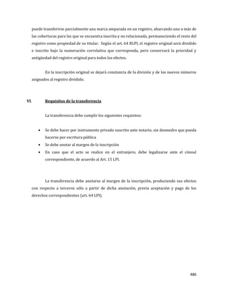 486
puede transferirse parcialmente una marca amparada en un registro, abarcando una o más de
las coberturas para las que se encuentra inscrita y no relacionada, permaneciendo el resto del
registro como propiedad de su titular. Según el art. 64 RLPI, el registro original será dividido
e inscrito bajo la numeración correlativa que corresponda, pero conservará la prioridad y
antigüedad del registro original para todos los efectos.
En la inscripción original se dejará constancia de la división y de los nuevos números
asignados al registro dividido.
VI. Requisitos de la transferencia
La transferencia debe cumplir los siguientes requisitos:
Se debe hacer por instrumento privado suscrito ante notario, sin desmedro que pueda
hacerse por escritura pública
Se debe anotar al margen de la inscripción
En caso que el acto se realice en el extranjero, debe legalizarse ante el cónsul
correspondiente, de acuerdo al Art. 15 LPI.
La transferencia debe anotarse al margen de la inscripción, produciendo sus efectos
con respecto a terceros sólo a partir de dicha anotación, previa aceptación y pago de los
derechos correspondientes (art. 64 LPI).
 