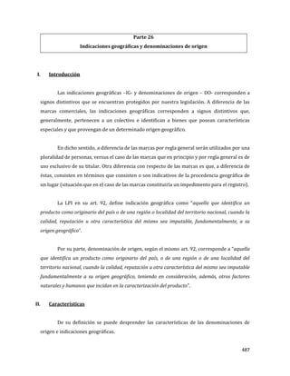 487
Parte 26
Indicaciones geográficas y denominaciones de origen
I. Introducción
Las indicaciones geográficas –IG- y denominaciones de origen – DO- corresponden a
signos distintivos que se encuentran protegidos por nuestra legislación. A diferencia de las
marcas comerciales, las indicaciones geográficas corresponden a signos distintivos que,
generalmente, pertenecen a un colectivo e identifican a bienes que posean características
especiales y que provengan de un determinado origen geográfico.
En dicho sentido, a diferencia de las marcas por regla general serán utilizados por una
pluralidad de personas, versus el caso de las marcas que en principio y por regla general es de
uso exclusivo de su titular. Otra diferencia con respecto de las marcas es que, a diferencia de
éstas, consisten en términos que consisten o son indicativos de la procedencia geográfica de
un lugar (situación que en el caso de las marcas constituiría un impedimento para el registro).
La LPI en su art. 92, define indicación geográfica como “aquella que identifica un
producto como originario del país o de una región o localidad del territorio nacional, cuando la
calidad, reputación u otra característica del mismo sea imputable, fundamentalmente, a su
origen geográfico”.
Por su parte, denominación de origen, según el mismo art. 92, corresponde a “aquella
que identifica un producto como originario del país, o de una región o de una localidad del
territorio nacional, cuando la calidad, reputación u otra característica del mismo sea imputable
fundamentalmente a su origen geográfico, teniendo en consideración, además, otros factores
naturales y humanos que incidan en la caracterización del producto”.
II. Características
De su definición se puede desprender las características de las denominaciones de
origen e indicaciones geográficas.
 