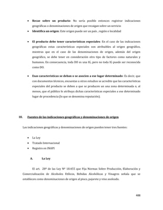 488
Recae sobre un producto: No sería posible entonces registrar indicaciones
geográficas o denominaciones de origen que recaigan sobre un servicio
Identifica un origen: Este origen puede ser un país , región o localidad
El producto debe tener características especiales: En el caso de las indicaciones
geográficas estas características especiales son atribuibles al origen geográfico,
mientras que en el caso de las denominaciones de origen, además del origen
geográfico, se debe tener en consideración otro tipo de factores como naturales y
humanos. En consecuencia, toda DO es una IG, pero no toda IG puede ser reconocida
como DO.
Esas características se deban o se asocien a ese lugar determinado: Es decir, que
con documentos técnicos, encuestas u otros estudios se acredite que las características
especiales del producto se deben a que se producen un una zona determinada o, al
menos, que el público le atribuya dichas características especiales a ese determinado
lugar de procedencia (lo que se denomina reputación).
III. Fuentes de las indicaciones geográficas y denominaciones de origen
Las indicaciones geográficas y denominaciones de origen pueden tener tres fuentes:
La Ley
Tratado Internacional
Registro en INAPI
A. La Ley
El art. 28º de las Ley Nº 18.455 que Fija Normas Sobre Producción, Elaboración y
Comercialización de Alcoholes Etílicos, Bebidas Alcohólicas y Vinagres señala que se
establecen como denominaciones de origen al pisco, pajarete y vino asoleado.
 