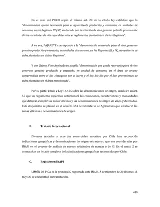 489
En el caso del PISCO según el mismo art. 28 de la citada ley establece que la
“denominación queda reservada para el aguardiente producido y envasado, en unidades de
consumo, en las Regiones III y IV, elaborado por destilación de vino genuino potable, proveniente
de las variedades de vides que determine el reglamento, plantadas en dichas Regiones”.
A su vez, PAJARETE corresponde a la “denominación reservada para el vino generoso
genuino producido y envasado, en unidades de consumo, en las Regiones III y IV, provenientes de
vides plantadas en dichas Regiones”.
Y por último, Vino Asoleado es aquella “denominación que queda reservada para el vino
generoso genuino producido y envasado, en unidad de consumo, en el área de secano
comprendida entre el Río Mataquito por el Norte y el Río Bío-Bío por el Sur, provenientes de
vides plantadas en el área mencionada”.
Por su parte, Título V Ley 18.455 sobre las denominaciones de origen, señala en su art.
55 que un reglamento específico determinará las condiciones, características y modalidades
que deberán cumplir las zonas vitícolas y las denominaciones de origen de vinos y destilados.
Esta disposición se plasmó en el decreto 464 del Ministerio de Agricultura que estableció las
zonas vitícolas o denominaciones de origen.
B. Tratado Internacional
Diversos tratados y acuerdos comerciales suscritos por Chile han reconocido
indicaciones geográficas y denominaciones de origen extranjeras, que son consideradas por
INAPI en el proceso de análisis de nuevas solicitudes de marcas o de IG. En el anexo 2 se
acompañan un listado completo de las indicaciones geográficas reconocidas por Chile.
C. Registro en INAPI
LIMÓN DE PICA es la primera IG registrada ante INAPI. A septiembre de 2010 otras 11
IG y DO se encuentran en tramitación.
 