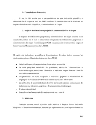 490
1. Procedimiento de registro
El art. 94 LPI señala que el reconocimiento de una indicación geográfica o
denominación de origen se hará por INAPI, mediante la incorporación de la misma en un
Registro de Indicaciones Geográficas y Denominaciones de Origen.
2. Registro de indicaciones geográficas y denominaciones de origen
El registro de indicaciones geográficas y denominaciones de origen consiste en el
documento público en el cual se encuentran consignadas las indicaciones geográficas y
denominaciones de origen reconocidas por INAPI, y cuya custodia se encuentra a cargo del
Conservador de Marcas conforme al art. 75 LPI.
El registro de indicaciones geográficas y denominaciones de origen deberá contener las
siguientes menciones obligatorias, de acuerdo al art. 77 LPI:
La indicación geográfica o denominación de origen reconocida.
La zona geográfica delimitada de producción, extracción, transformación o
elaboración cuyos productores, fabricantes o artesanos tengan derecho a usar la
indicación o denominación.
Los productos a los cuales se aplicará la indicación geográfica o denominación de
origen y las cualidades o características esenciales que éstos deben tener.
La calificación, de conformidad con el mérito de los antecedentes acompañados, de
tratarse de una indicación geográfica o de una denominación de origen.
El número de solicitud
Una referencia a la existencia del reglamento de uso y control
3. Solicitante
Cualquier persona natural o jurídica podrá solicitar el Registro de una Indicación
Geográfica o Denominación de Origen, siempre que represente a una parte significativa de los
 