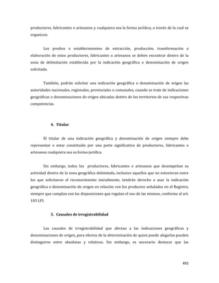 491
productores, fabricantes o artesanos y cualquiera sea la forma jurídica, a través de la cual se
organicen.
Los predios o establecimientos de extracción, producción, transformación o
elaboración de estos productores, fabricantes o artesanos se deben encontrar dentro de la
zona de delimitación establecida por la indicación geográfica o denominación de origen
solicitada.
También, podrán solicitar una indicación geográfica o denominación de origen las
autoridades nacionales, regionales, provinciales o comunales, cuando se trate de indicaciones
geográficas o denominaciones de origen ubicadas dentro de los territorios de sus respectivas
competencias.
4. Titular
El titular de una indicación geográfica y denominación de origen siempre debe
representar o estar constituido por una parte significativa de productores, fabricantes o
artesanos cualquiera sea su forma jurídica.
Sin embargo, todos los productores, fabricantes o artesanos que desempeñan su
actividad dentro de la zona geográfica delimitada, inclusive aquellos que no estuvieran entre
los que solicitaron el reconocimiento inicialmente, tendrán derecho a usar la indicación
geográfica o denominación de origen en relación con los productos señalados en el Registro,
siempre que cumplan con las disposiciones que regulan el uso de las mismas, conforme al art.
103 LPI.
5. Causales de irregistrabilidad
Las causales de irregistrabilidad que afectan a las indicaciones geográficas y
denominaciones de origen, para efectos de la determinación de quien puede alegarlas pueden
distinguirse entre absolutas y relativas. Sin embargo, es necesario destacar que las
 