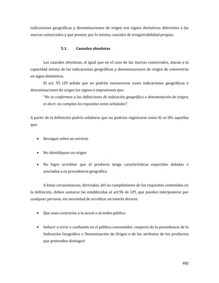 492
indicaciones geográficas y denominaciones de origen son signos distintivos diferentes a las
marcas comerciales y que poseen, por lo mismo, causales de irregistrabilidad propias.
5.1. Causales absolutas
Las causales absolutas, al igual que en el caso de las marcas comerciales, atacan a la
capacidad misma de las indicaciones geográficas y denominaciones de origen de convertirse
en signo distintivos.
El art. 95 LPI señala que no podrán reconocerse como indicaciones geográficas o
denominaciones de origen los signos o expresiones que:
“No se conformen a las definiciones de indicación geográfica o denominación de origen,
es decir, no cumplan los requisitos antes señalados”:
A partir de la definición podría señalarse que no podrían registrarse como IG ni DO, aquellas
que:
Recaigan sobre un servicio
No identifiquen un origen
No logre acreditar que el producto tenga características especiales debidas o
asociadas a su procedencia geográfica
A éstas circunstancias, derivadas, del no cumplimiento de los requisitos contenidos en
la definición, deben sumarse las establecidas al art.96 de LPI, que pueden interponerse por
cualquier persona, sin necesidad de acreditar un interés directo:
Que sean contrarios a la moral o al orden público
Inducir a error o confusión en el público consumidor, respecto de la procedencia de la
Indicación Geográfica o Denominación de Origen o de los atributos de los productos
que pretenden distinguir
 