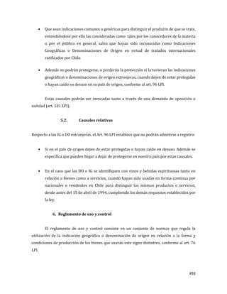 493
Que sean indicaciones comunes o genéricas para distinguir el producto de que se trate,
entendiéndose por ello las consideradas como tales por los conocedores de la materia
o por el público en general, salvo que hayan sido reconocidas como Indicaciones
Geográficas o Denominaciones de Origen en virtud de tratados internacionales
ratificados por Chile.
Además no podrán protegerse, o perderán la protección si la tuvieran las indicaciones
geográficas o denominaciones de origen extranjeras, cuando dejen de estar protegidas
o hayan caído en desuso en su país de origen, conforme al art. 96 LPI.
Estas causales podrán ser invocadas tanto a través de una demanda de oposición o
nulidad (art. 101 LPI).
5.2. Causales relativas
Respecto a las IG o DO extranjeras, el Art. 96 LPI establece que no podrán admitirse a registro:
Si en el país de origen dejen de estar protegidas o hayan caído en desuso. Además se
especifica que pueden llegar a dejar de protegerse en nuestro país por estas causales.
En el caso que las DO o IG se identifiquen con vinos y bebidas espirituosas tanto en
relación a bienes como a servicios, cuando hayan sido usadas en forma continua por
nacionales o residentes en Chile para distinguir los mismos productos o servicios,
desde antes del 15 de abril de 1994, cumpliendo los demás requisitos establecidos por
la ley.
6. Reglamento de uso y control
El reglamento de uso y control consiste en un conjunto de normas que regula la
utilización de la indicación geográfica o denominación de origen en relación a la forma y
condiciones de producción de los bienes que usaran este signo distintivo, conforme al art. 76
LPI.
 