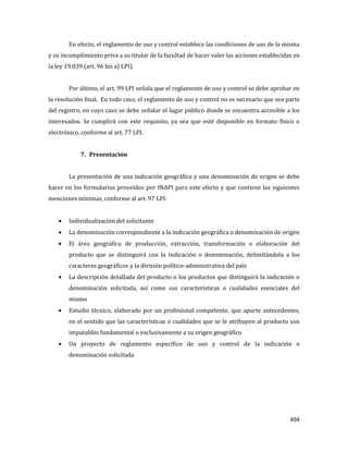 494
En efecto, el reglamento de uso y control establece las condiciones de uso de la misma
y su incumplimiento priva a su titular de la facultad de hacer valer las acciones establecidas en
la ley 19.039 (art. 96 bis a) LPI).
Por último, el art. 99 LPI señala que el reglamento de uso y control se debe aprobar en
la resolución final. En todo caso, el reglamento de uso y control no es necesario que sea parte
del registro, en cuyo caso se debe señalar el lugar público donde se encuentra accesible a los
interesados. Se cumplirá con este requisito, ya sea que esté disponible en formato físico o
electrónico, conforme al art. 77 LPI.
7. Presentación
La presentación de una indicación geográfica y una denominación de origen se debe
hacer en los formularios proveídos por INAPI para este efecto y que contiene las siguientes
menciones mínimas, conforme al art. 97 LPI:
Individualización del solicitante
La denominación correspondiente a la indicación geográfica o denominación de origen
El área geográfica de producción, extracción, transformación o elaboración del
producto que se distinguirá con la indicación o denominación, delimitándola a los
caracteres geográficos y la división político-administrativa del país
La descripción detallada del producto o los productos que distinguirá la indicación o
denominación solicitada, así como sus características o cualidades esenciales del
mismo
Estudio técnico, elaborado por un profesional competente, que aporte antecedentes,
en el sentido que las características o cualidades que se le atribuyen al producto son
imputables fundamental o exclusivamente a su origen geográfico
Un proyecto de reglamento específico de uso y control de la indicación o
denominación solicitada
 