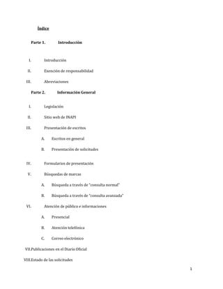 1
Índice
Parte 1. Introducción
I. Introducción
II. Exención de responsabilidad
III. Abreviaciones
Parte 2. Información General
I. Legislación
II. Sitio web de INAPI
III. Presentación de escritos
A. Escritos en general
B. Presentación de solicitudes
IV. Formularios de presentación
V. Búsquedas de marcas
A. Búsqueda a través de “consulta normal”
B. Búsqueda a través de “consulta avanzada”
VI. Atención de público e informaciones
A. Presencial
B. Atención telefónica
C. Correo electrónico
VII.Publicaciones en el Diario Oficial
VIII.Estado de las solicitudes
 