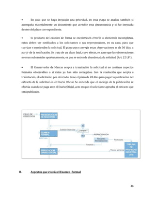 46
En caso que se haya invocado una prioridad, en esta etapa se analiza también si
acompaña materialmente un documento que acredite esta circunstancia y si fue invocada
dentro del plazo correspondiente.
Si producto del examen de forma se encontrasen errores o elementos incompletos,
estos deben ser notificados a los solicitantes o sus representantes, en su caso, para que
corrijan o enmienden la solicitud. El plazo para corregir estas observaciones es de 30 días, a
partir de la notificación. Se trata de un plazo fatal, cuyo efecto, en caso que las observaciones
no sean subsanadas oportunamente, es que se entiende abandonada la solicitud (Art. 22 LPI).
El Conservador de Marcas acepta a tramitación la solicitud si no contiene aspectos
formales observables o si éstos ya han sido corregidos. Con la resolución que acepta a
tramitación, el solicitante, por otro lado, tiene el plazo de 20 días para pagar la publicación del
extracto de la solicitud en el Diario Oficial. Se entiende que el encargo de la publicación se
efectúa cuando se paga ante el Diario Oficial, acto en que el solicitante aprueba el extracto que
será publicado.
II. Aspectos que evalúa el Examen Formal
 