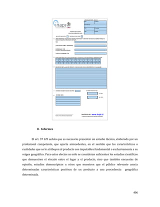 496
8. Informes
El art. 97 LPI señala que es necesario presentar un estudio técnico, elaborado por un
profesional competente, que aporte antecedentes, en el sentido que las características o
cualidades que se le atribuyen al producto son imputables fundamental o exclusivamente a su
origen geográfico. Para estos efectos no sólo se consideran suficientes los estudios científicos
que demuestren el vínculo entre el lugar y el producto, sino que también encuestas de
opinión, estudios demoscópicos u otros que muestren que el público relevante asocia
determinadas características positivas de un producto a una procedencia geográfica
determinada.
 