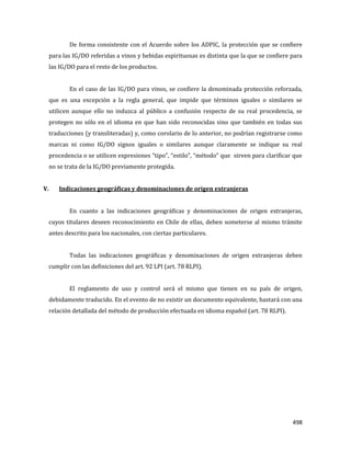 498
De forma consistente con el Acuerdo sobre los ADPIC, la protección que se confiere
para las IG/DO referidas a vinos y bebidas espirituosas es distinta que la que se confiere para
las IG/DO para el resto de los productos.
En el caso de las IG/DO para vinos, se confiere la denominada protección reforzada,
que es una excepción a la regla general, que impide que términos iguales o similares se
utilicen aunque ello no induzca al público a confusión respecto de su real procedencia, se
protegen no sólo en el idioma en que han sido reconocidas sino que también en todas sus
traducciones (y transliteradas) y, como corolario de lo anterior, no podrían registrarse como
marcas ni como IG/DO signos iguales o similares aunque claramente se indique su real
procedencia o se utilicen expresiones “tipo”, “estilo”, “método” que sirven para clarificar que
no se trata de la IG/DO previamente protegida.
V. Indicaciones geográficas y denominaciones de origen extranjeras
En cuanto a las indicaciones geográficas y denominaciones de origen extranjeras,
cuyos titulares deseen reconocimiento en Chile de ellas, deben someterse al mismo trámite
antes descrito para los nacionales, con ciertas particulares.
Todas las indicaciones geográficas y denominaciones de origen extranjeras deben
cumplir con las definiciones del art. 92 LPI (art. 78 RLPI).
El reglamento de uso y control será el mismo que tienen en su país de origen,
debidamente traducido. En el evento de no existir un documento equivalente, bastará con una
relación detallada del método de producción efectuada en idioma español (art. 78 RLPI).
 
