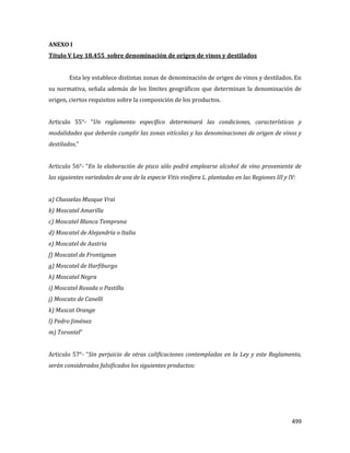 499
ANEXO I
Título V Ley 18.455 sobre denominación de origen de vinos y destilados
Esta ley establece distintas zonas de denominación de origen de vinos y destilados. En
su normativa, señala además de los límites geográficos que determinan la denominación de
origen, ciertos requisitos sobre la composición de los productos.
Articulo 55°- “Un reglamento específico determinará las condiciones, características y
modalidades que deberán cumplir las zonas vitícolas y las denominaciones de origen de vinos y
destilados.”
Articulo 56°- “En la elaboración de pisco sólo podrá emplearse alcohol de vino proveniente de
las siguientes variedades de uva de la especie Vitis vinífera L. plantadas en las Regiones III y IV:
a) Chasselas Musque Vrai
b) Moscatel Amarilla
c) Moscatel Blanca Temprana
d) Moscatel de Alejandría o Italia
e) Moscatel de Austria
f) Moscatel de Frontignan
g) Moscatel de Harfiburgo
h) Moscatel Negra
i) Moscatel Rosada o Pastilla
j) Moscato de Canelli
k) Muscat Orange
l) Pedro Jiménez
m) Torontel”
Articulo 57°- “Sin perjuicio de otras calificaciones contempladas en la Ley y este Reglamento,
serán considerados falsificados los siguientes productos:
 