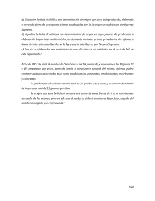 500
a) Cualquier bebida alcohólica con denominación de origen que haya sido producida, elaborada
o envasada fuera de las regiones y áreas establecidas por la ley o que se establezcan por Decreto
Supremo.
b) Aquellas bebidas alcohólicas con denominación de origen en cuyo proceso de producción o
elaboración hayan intervenido total o parcialmente materias primas procedentes de regiones o
áreas distintas a las establecidas en la ley o que se establezcan por Decreto Supremo.
c) Los piscos elaborados con variedades de uvas distintas a las señaladas en el artículo 56° de
este reglamento.”
Articulo 58°- “Se dará el nombre de Pisco Sour al cóctel producido y envasado en las Regiones III
y IV, preparado con pisco, zumo de limón o saborizante natural del mismo. Además podrá
contener aditivos autorizados tales como estabilizantes, espesantes, emulsionantes, enturbiantes
y colorantes.
Su graduación alcohólica mínima será de 20 grados Gay-Lussac y su contenido mínimo
de impurezas será de 3,5 gramos por litro.
Se acepta que esta bebida se prepare con zumo de otras frutas cítricas o saborizantes
naturales de las mismas, pero en tal caso al producto deberá nominarse Pisco Sour, seguido del
nombre de la fruta que corresponda.”
 